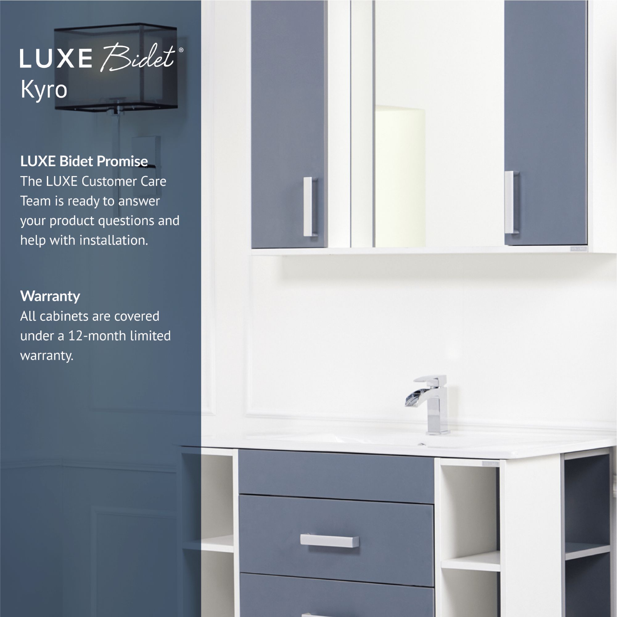 Kyro Bathroom Vanity Set is backed by the LUXE Bidet Promise and comes with a 12-month limited warranty.