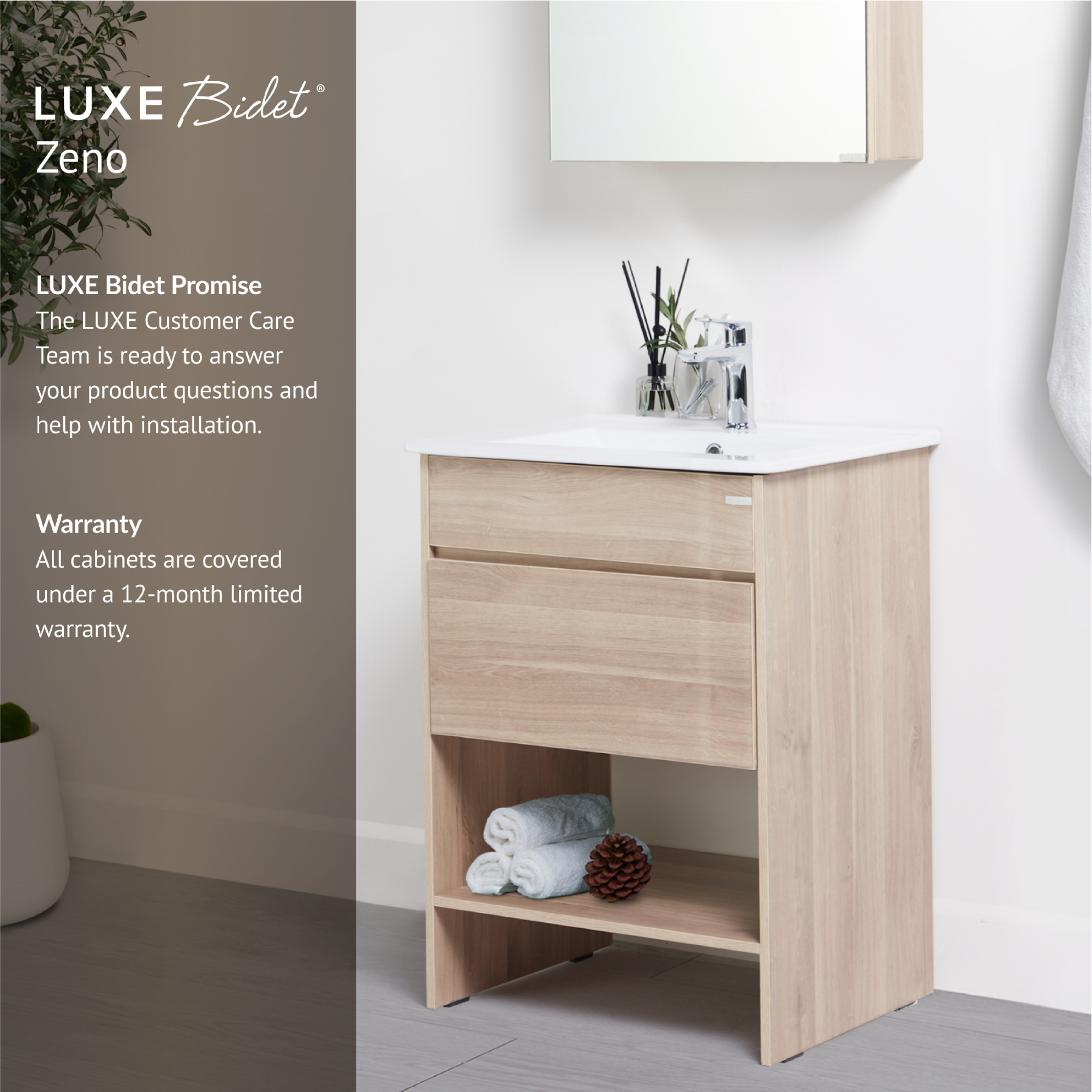 Zeno Bathroom Vanity Set is backed by the LUXE Bidet Promise and comes with a 12-month limited warranty.